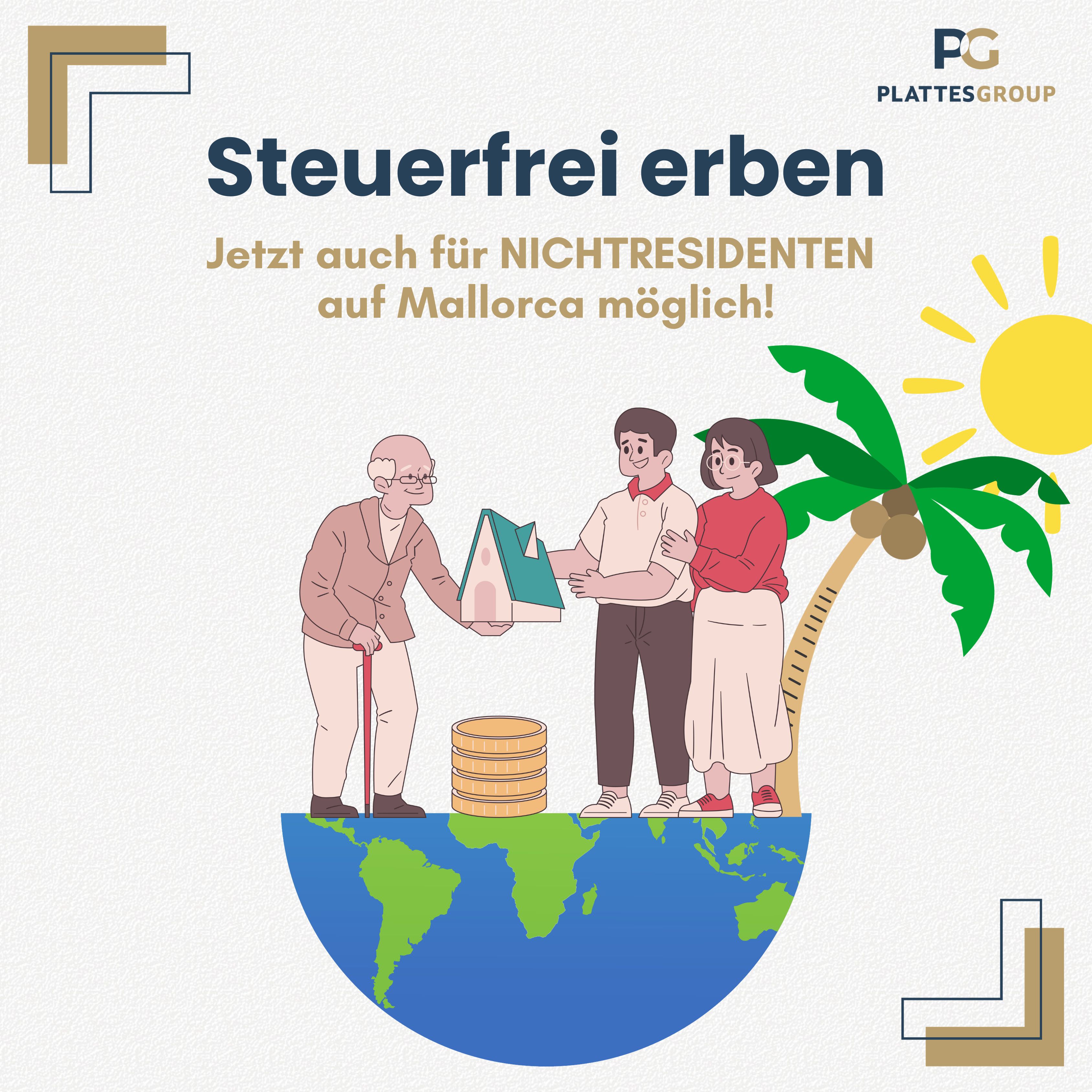 Es ist auf beigen Untergrund der Titel " Steuerfrei Erben" in blauer Schrift zu lesen. Darunter steht in Beige: Jetzt auch für NICHTRESIDENTEN auf Mallorca möglich! Darunter sieht man die untere Hälfte der Weltkugel. Auf dieser Steht ein Opa, mit einem Haus in der Hand, das er an eine junge Frau und einen jungen Mann überreicht. Hinter ihnen sieht man eine Palme und eine Sonne.